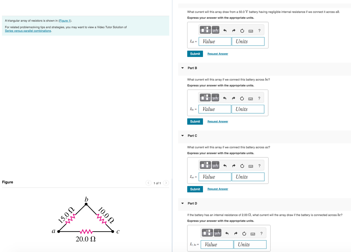 A triangular array of resistors is shown in (Figure 1).
For related problemsolving tips and strategies, you may want to view a Video Tutor Solution of
Series versus parallel combinations.
Figure
a
15.0 Ω
www
b
20.0 Ω
10.0 Ω
1 of 1
What current will this array draw from a 50.0 V battery having negligible internal resistance if we connect it across ab.
Express your answer with the appropriate units.
Iab =
Submit
Part B
Ibe=
Submit
Part C
What current will this array if we connect this battery across bc?
Express your answer with the appropriate units.
Iac =
Submit
ΕΞΙΑ |
Value
Part D
Request Answer
Ir, be =
μA
Value
Request Answer
What current will this array if we connect this battery across ac?
Express your answer with the appropriate units.
μA
Value
Request Answer
Units
μA
Units
Value
?
Units
If the battery has an internal resistance of 2.00 , what current will the array draw if the battery is connected across bc?
Express your answer with the appropriate units.
?
Units
?
?