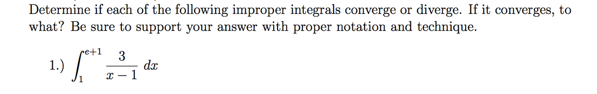 Determine if each of the following improper integrals converge or diverge. If it converges, to
what? Be sure to support your answer with proper notation and technique.
re+1
1.) /
3
dx
- 1

