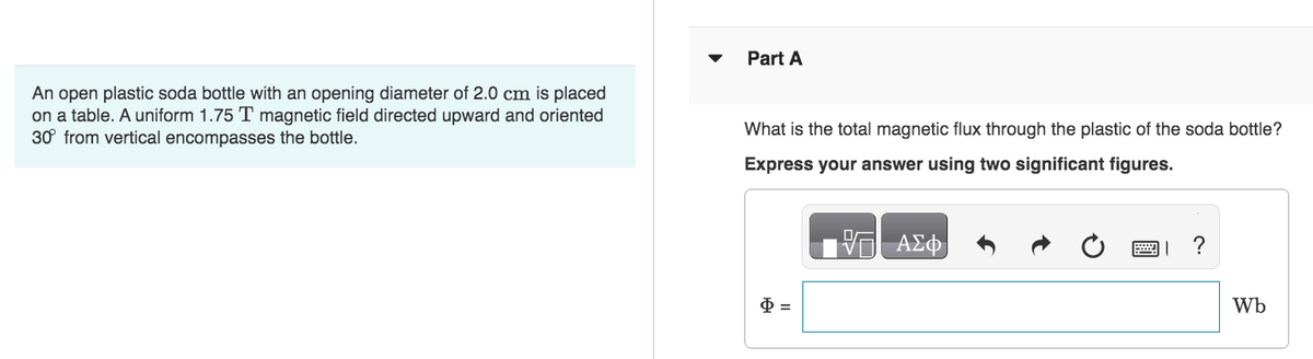 An open plastic soda bottle with an opening diameter of 2.0 cm is placed
on a table. A uniform 1.75 T magnetic field directed upward and oriented
30° from vertical encompasses the bottle.
Part A
What is the total magnetic flux through the plastic of the soda bottle?
Express your answer using two significant figures.
$=
ΑΣΦ
P
?
Wb