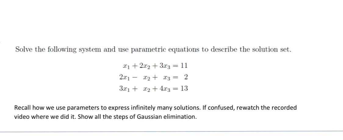 Solve the following system and use parametric equations to describe the solution set.
11
x1 + 2x2 + 3x3 =
2x₁- x₂ + x3 =
3x1 + x₂ + 4x3
=
2
13
Recall how we use parameters to express infinitely many solutions. If confused, rewatch the recorded
video where we did it. Show all the steps of Gaussian elimination.