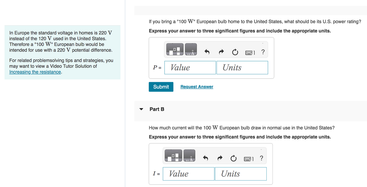 In Europe the standard voltage in homes is 220 V
instead of the 120 V used in the United States.
Therefore a "100 W" European bulb would be
intended for use with a 220 V potential difference.
For related problemsolving tips and strategies, you
may want to view a Video Tutor Solution of
Increasing the resistance.
▼
If you bring a "100 W" European bulb home to the United States, what should be its U.S. power rating?
Express your answer to three significant figures and include the appropriate units.
P =
Submit
Part B
Value
I =
Request Answer
Units
How much current will the 100 W European bulb draw in normal use in the United States?
Express your answer to three significant figures and include the appropriate units.
Value
Units
?
wwwww
?
