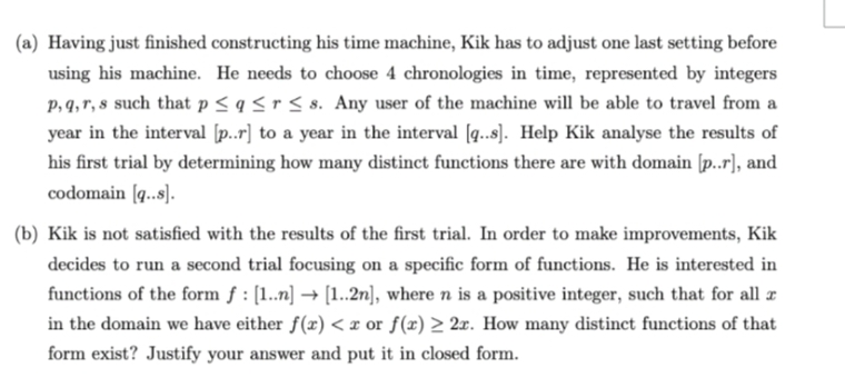 (a) Having just finished constructing his time machine, Kik has to adjust one last setting before
using his machine. He needs to choose 4 chronologies in time, represented by integers
p, q, r, s such that p≤ q ≤r ≤s. Any user of the machine will be able to travel from a
year in the interval [p..r] to a year in the interval [q..s]. Help Kik analyse the results of
his first trial by determining how many distinct functions there are with domain [p..r], and
codomain [q..s].
(b) Kik is not satisfied with the results of the first trial. In order to make improvements, Kik
decides to run a second trial focusing on a specific form of functions. He is interested in
functions of the form f: [1..n] → [1..2n], where n is a positive integer, such that for all
in the domain we have either f(x) < x or f(x) ≥ 2x. How many distinct functions of that
form exist? Justify your answer and put it in closed form.