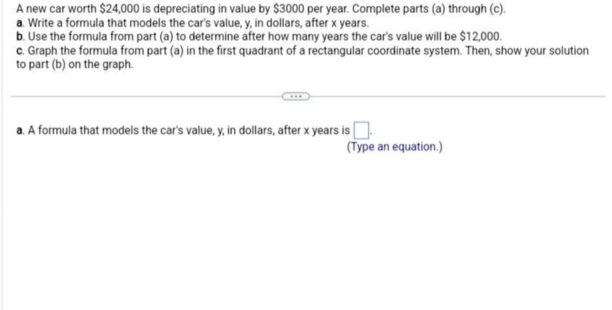 A new car worth $24,000 is depreciating in value by $3000 per year. Complete parts (a) through (c).
a. Write a formula that models the car's value, y, in dollars, after x years.
b. Use the formula from part (a) to determine after how many years the car's value will be $12,000.
c. Graph the formula from part (a) in the first quadrant of a rectangular coordinate system. Then, show your solution
to part (b) on the graph.
a. A formula that models the car's value, y, in dollars, after x years is
(Type an equation.)