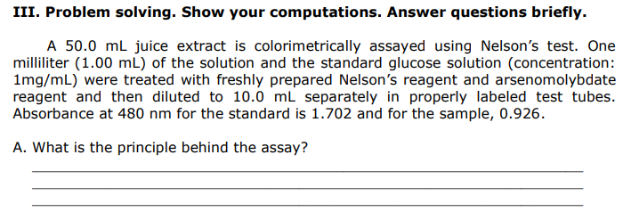 III. Problem solving. Show your computations. Answer questions briefly.
A 50.0 ml juice extract is colorimetrically assayed using Nelson's test. One
milliliter (1.00 mL) of the solution and the standard glucose solution (concentration:
1mg/mL) were treated with freshly prepared Nelson's reagent and arsenomolybdate
reagent and then diluted to 10.0 mL separately in properly labeled test tubes.
Absorbance at 480 nm for the standard is 1.702 and for the sample, 0.926.
A. What is the principle behind the assay?
