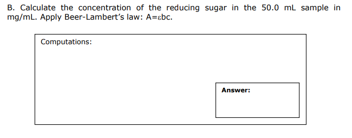 B. Calculate the concentration of the reducing sugar in the 50.0 mL sample in
mg/mL. Apply Beer-Lambert's law: A=ɛbc.
Computations:
Answer:
