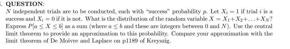 . QUESTION:
N independent trials are to be conducted, each with "success" probability p. Let X; = 1 if trial i is a
success and X; = 0 if it is not. What is the distribution of the random variable X = X1+X2+...+XN?
Express Pla < X < b) as a sum (where a <b and these are integers between 0 and N). Use the central
limit theorem to provide an approximation to this probability. Compare your approximation with the
limit theorem of De Moivre and Laplace on pl189 of Kreyszig.
%3D
