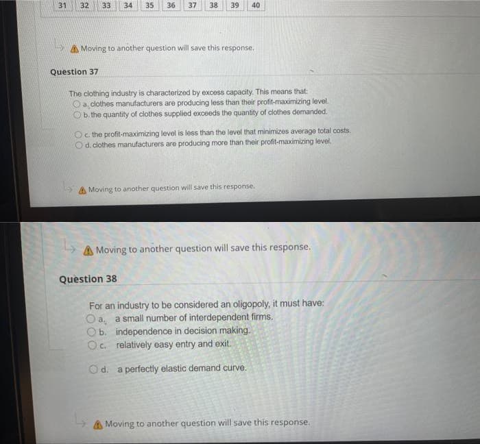 31
32
33
34
35
36
37
38
39
40
A Moving to another question will save this response,
Question 37
The clothing industry is characterized by excess capacity. This means that:
O a, clothes manufacturers are producing less than their profit-maximizing level.
b. the quantity of clothes supplied exceeds the quantity of clothes demanded.
Oc the profit-maximizing level is less than the level that minimizes average total costs.
d. clothes manufacturers are producing more than their profit-maximizing level.
A Moving to another question will save this response.
A Moving to another question will save this response.
Question 38
For an industry to be considered an oligopoly, it must have:
O a, a small number of interdependent firms.
O b. independence in decision making.
Oc. relatively easy entry and exit.
Od. a perfectly elastic demand curve.
A Moving to another question will save this response.

