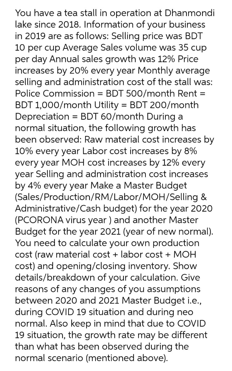 You have a tea stall in operation at Dhanmondi
lake since 2018. Information of your business
in 2019 are as follows: Selling price was BDT
10 per cup Average Sales volume was 35 cup
per day Annual sales growth was 12% Price
increases by 20% every year Monthly average
selling and administration cost of the stall was:
Police Commission = BDT 500/month Rent =
BDT 1,000/month Utility = BDT 200/month
Depreciation = BDT 60/month During a
normal situation, the following growth has
been observed: Raw material cost increases by
10% every year Labor cost increases by 8%
every year MOH cost increases by 12% every
year Selling and administration cost increases
by 4% every year Make a Master Budget
(Sales/Production/RM/Labor/MOH/Selling &
Administrative/Cash budget) for the year 2020
(PCORONA virus year ) and another Master
Budget for the year 2021 (year of new normal).
You need to calculate your own production
cost (raw material cost + labor cost + MOH
cost) and opening/closing inventory. Show
details/breakdown of your calculation. Give
reasons of any changes of you assumptions
between 2020 and 2021 Master Budget i.e.,
during COVID 19 situation and during neo
normal. Also keep in mind that due to COVID
19 situation, the growth rate may be different
than what has been observed during the
normal scenario (mentioned above).
%3D
