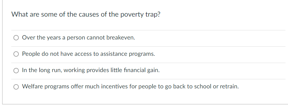 What are some of the causes of the poverty trap?
Over the years a person cannot breakeven.
O People do not have access to assistance programs.
In the long run, working provides little financial gain.
O Welfare programs offer much incentives for people to go back to school or retrain.
