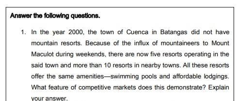 Answer the following questions.
1. In the year 2000, the town of Cuenca in Batangas did not have
mountain resorts. Because of the influx of mountaineers to Mount
Maculot during weekends, there are now five resorts operating in the
said town and more than 10 resorts in nearby towns. All these resorts
offer the same amenities-swimming pools and affordable lodgings.
What feature of competitive markets does this demonstrate? Explain
your answer.
