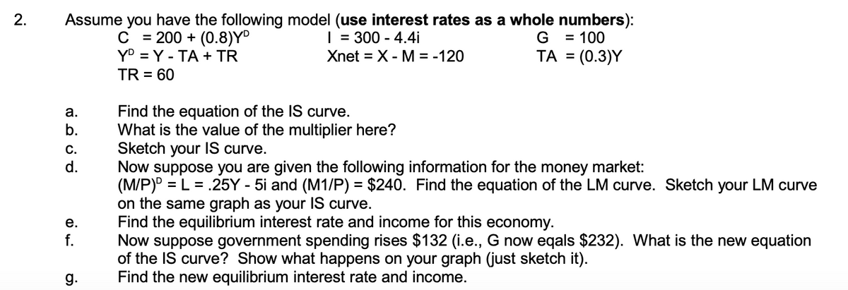 Assume you have the following model (use interest rates as a whole numbers):
| = 300 - 4.4i
2.
= 200 + (0.8)Y
Y° = Y - TA + TR
G
100
%3D
Xnet = X- M = -120
TA = (0.3)Y
TR = 60
Find the equation of the IS curve.
What is the value of the multiplier here?
Sketch your IS curve.
Now suppose you are given the following information for the money market:
(M/P) = L = .25Y - 5i and (M1/P) = $240. Find the equation of the LM curve. Sketch your LM curve
on the same graph as your IS curve.
Find the equilibrium interest rate and income for this economy.
Now suppose government spending rises $132 (i.e., G now eqals $232). What is the new equation
of the IS curve? Show what happens on your graph (just sketch it).
Find the new equilibrium interest rate and income.
а.
b.
С.
d.
е.
f.
g.
