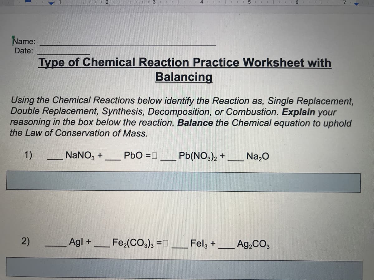 5
6 I
Name:
Date:
Type of Chemical Reaction Practice Worksheet with
Balancing
Using the Chemical Reactions below identify the Reaction as, Single Replacement,
Double Replacement, Synthesis, Decomposition, or Combustion. Explain your
reasoning in the box below the reaction. Balance the Chemical equation to uphold
the Law of Conservation of Mass.
1)
NaNO, +
PbO =0
Pb(NO,)2 +
Na,0
2)
Agl +
Fe,(CO), =0
Fel, +
Ag,CO3
%3D
