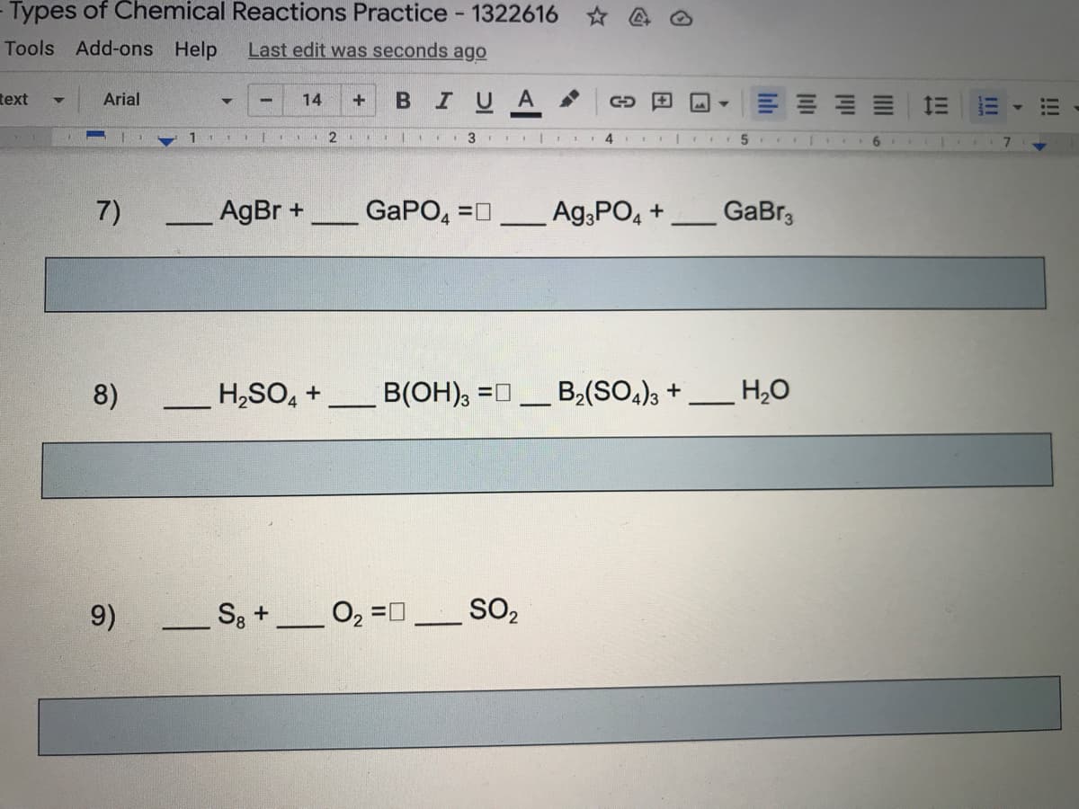 Types of Chemical Reactions Practice - 1322616 @
Tools Add-ons Help
Last edit was seconds ago
text
BIUA .
Arial
14
三
1
2 .
3
7)
AgBr +
_GaPO, =n
Ag,PO, +
GaBr3
4
8)
H,SO, +
B(OH), =0
B2(SO,)3 +
H20
-
9)
S3 +
SO2
!!!
II
II!
III
