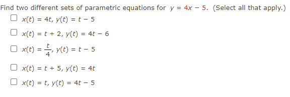 Find two different sets of parametric equations for y = 4x – 5. (Select all that apply.)
O x(t) = 4t, y(t) = t - 5
x(t) = t + 2, y(t) = 4t – 6
O x(t) = , y(t) = t - 5
O x(t) = t + 5, y(t) = 4t
%3D
O x(t) = t, y(t) = 4t – 5
