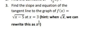 3. Find the slope and equation of the
tangent line to the graph of f (x) =
Vx – 5 at x = 3 (hint: when vx, we can
rewrite this as xž)
