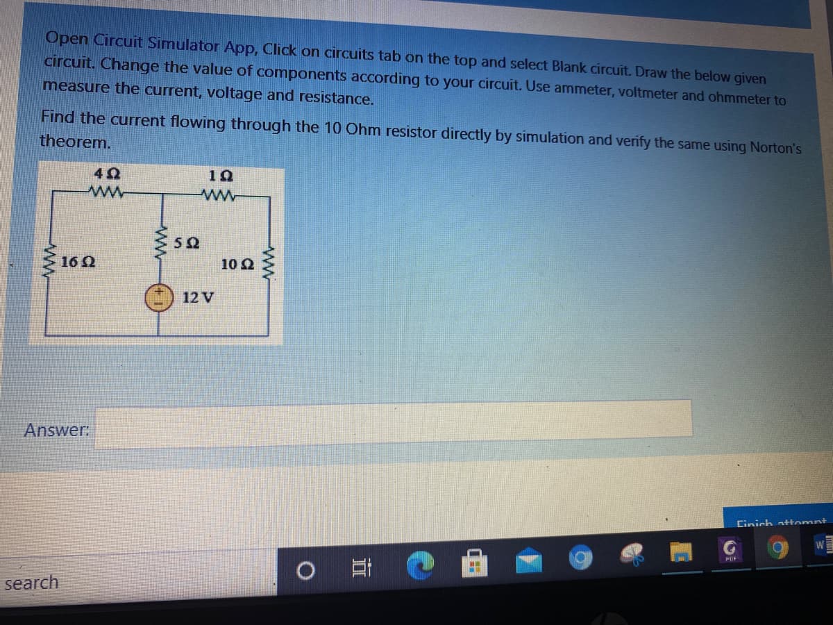 Open Circuit Simulator App, Click on circuits tab on the top and select Blank circuit. Draw the below given
circuit. Change the value of components according to your circuit. Use ammeter, voltmeter and ohmmeter to
measure the current, voltage and resistance.
Find the current flowing through the 10 Ohm resistor directly by simulation and verify the same using Norton's
theorem.
ww
162
10 Q
12 V
Answer:
Cinich attomnt
W
POF
search
ww-
ww
