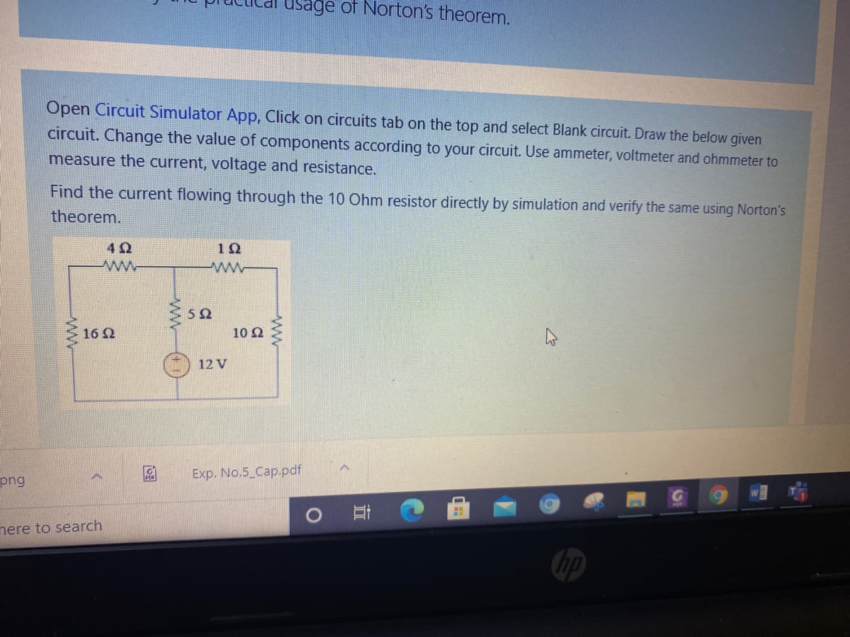 usage of Norton's theorem.
Open Circuit Simulator App, Click on circuits tab on the top and select Blank circuit. Draw the below given
circuit. Change the value of components according to your circuit. Use ammeter, voltmeter and ohmmeter to
measure the current, voltage and resistance.
Find the current flowing through the 10 Ohm resistor directly by simulation and verify the same using Norton's
theorem.
42
1Ω
ww
5Ω
16 2
10 Ω
12 V
Exp. No.5 Cap.pdf
png
nere to search
ww
ww
ww
