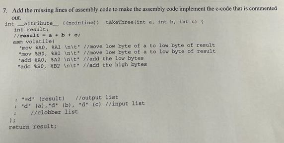 7. Add the missing lines of assembly code to make the assembly code implement the c-code that is commented
out.
int attribute ((noinline)) takeThree (int a, int b, int c) (
int result;
//result = a + b + c;
asm volatile (
"mov 8A0, 8A1 \n\t
"mov 8B0, 8B1 \n\t
"add 8A0, 8A2 \n\t
"adc 8B0, 8B2 \n\t
//move low byte of a to
//add the low bytes
//add the high bytes
//move low byte of a to low byte of result
low byte of result
);
: "d" (result) //output list
: "d" (a), "d" (b), "d (c) //input list
//clobber list
return result;