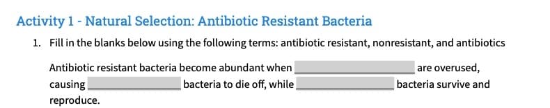 Activity 1 - Natural Selection: Antibiotic Resistant Bacteria
1. Fill in the blanks below using the following terms: antibiotic resistant, nonresistant, and antibiotics
Antibiotic resistant bacteria become abundant when
bacteria to die off, while
causing
reproduce.
are overused,
bacteria survive and