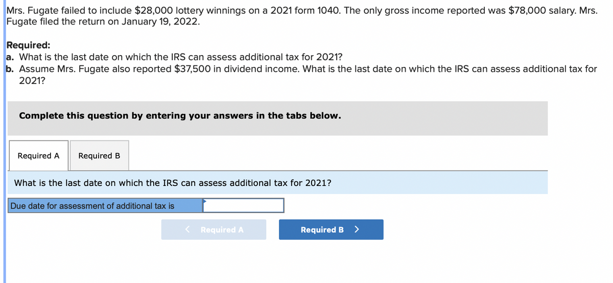 Mrs. Fugate failed to include $28,000 lottery winnings on a 2021 form 1040. The only gross income reported was $78,000 salary. Mrs.
Fugate filed the return on January 19, 2022.
Required:
a. What is the last date on which the IRS can assess additional tax for 2021?
b. Assume Mrs. Fugate also reported $37,500 in dividend income. What is the last date on which the IRS can assess additional tax for
2021?
Complete this question by entering your answers in the tabs below.
Required A Required B
What is the last date on which the IRS can assess additional tax for 2021?
Due date for assessment of additional tax is
< Required A
Required B
>