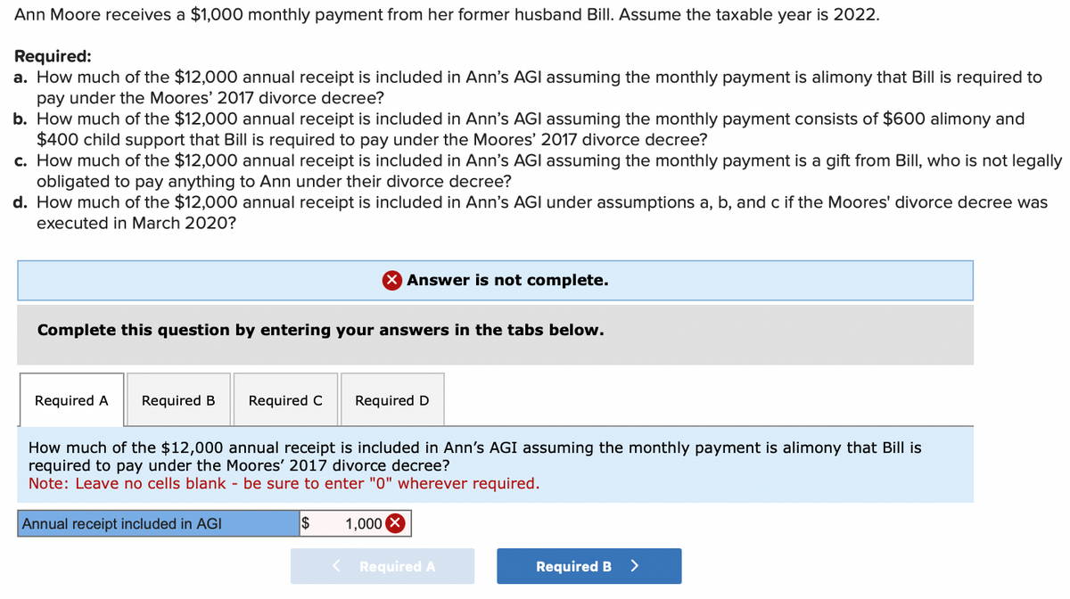 Ann Moore receives a $1,000 monthly payment from her former husband Bill. Assume the taxable year is 2022.
Required:
a. How much of the $12,000 annual receipt is included in Ann's AGI assuming the monthly payment is alimony that Bill is required to
pay under the Moores' 2017 divorce decree?
b. How much of the $12,000 annual receipt is included in Ann's AGI assuming the monthly payment consists of $600 alimony and
$400 child support that Bill is required to pay under the Moores' 2017 divorce decree?
c. How much of the $12,000 annual receipt is included in Ann's AGI assuming the monthly payment is a gift from Bill, who is not legally
obligated to pay anything to Ann under their divorce decree?
d. How much of the $12,000 annual receipt is included in Ann's AGI under assumptions a, b, and c if the Moores' divorce decree was
executed in March 2020?
Complete this question by entering your answers in the tabs below.
Required A Required B
X Answer is not complete.
Required C
Annual receipt included in AGI
Required D
How much of the $12,000 annual receipt is included in Ann's AGI assuming the monthly payment is alimony that Bill is
required to pay under the Moores' 2017 divorce decree?
Note: Leave no cells blank - be sure to enter "0" wherever required.
$
1,000 X
< Required A
Required B >
