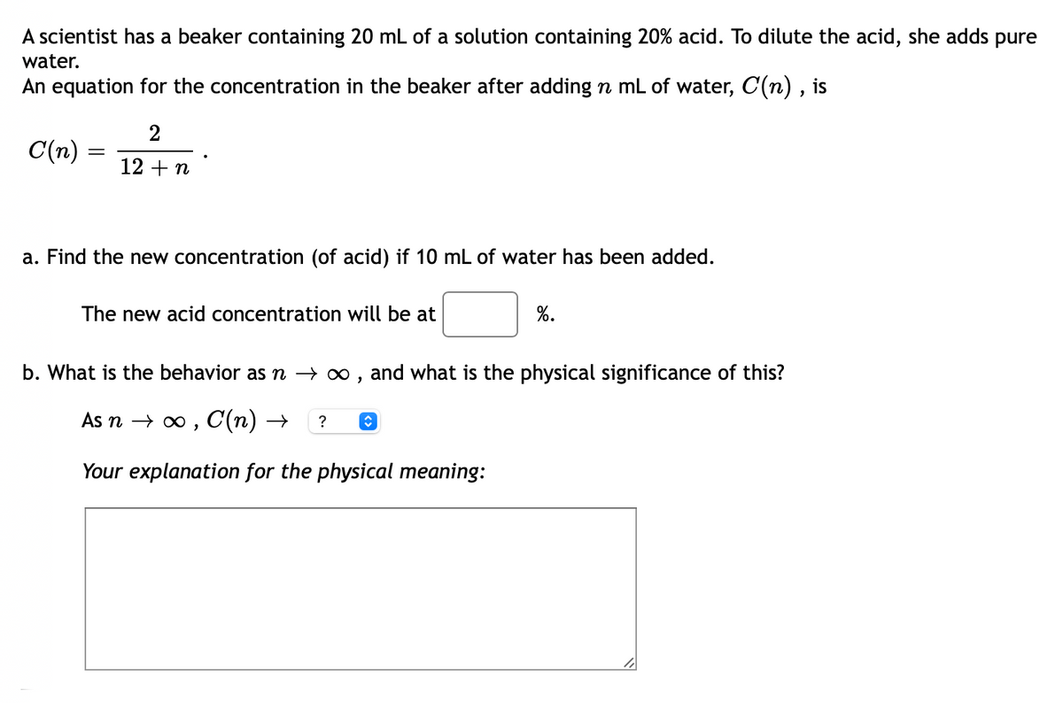 A scientist has a beaker containing 20 mL of a solution containing 20% acid. To dilute the acid, she adds pure
water.
An equation for the concentration in the beaker after adding n mL of water, C(n) , is
2
C(n) =
12 + n
a. Find the new concentration (of acid) if 10 mL of water has been added.
The new acid concentration will be at
%.
b. What is the behavior as n – ∞ , and what is the physical significance of this?
As n → o , C(n) →
?
Your explanation for the physical meaning:

