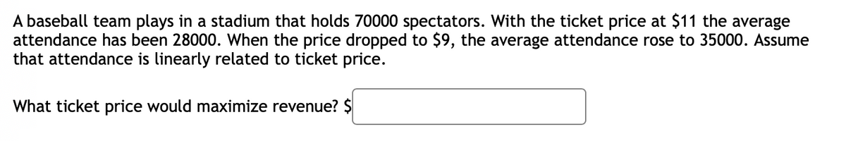 A baseball team plays in a stadium that holds 70000 spectators. With the ticket price at $11 the average
attendance has been 28000. When the price dropped to $9, the average attendance rose to 35000. Assume
that attendance is linearly related to ticket price.
What ticket price would maximize revenue? $
