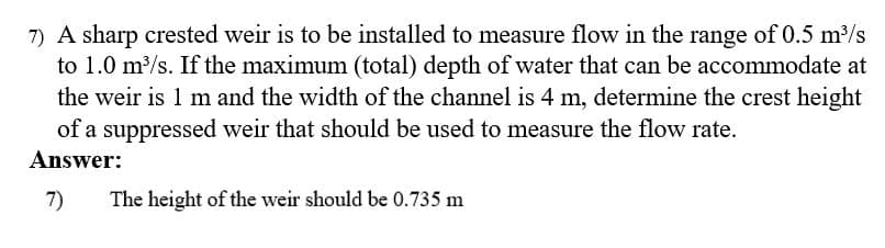 7) A sharp crested weir is to be installed to measure flow in the range of 0.5 m3/s
to 1.0 m/s. If the maximum (total) depth of water that can be accommodate at
the weir is 1 m and the width of the channel is 4 m, determine the crest height
of a suppressed weir that should be used to measure the flow rate.
Answer:
7)
The height of the weir should be 0.735 m

