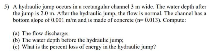 5) A hydraulic jump occurs in a rectangular channel 3 m wide. The water depth after
the jump is 2.0 m. After the hydraulic jump, the flow is normal. The channel has a
bottom slope of 0.001 m/m and is made of concrete (n= 0.013). Compute:
(a) The flow discharge;
(b) The water depth before the hydraulic jump;
(c) What is the percent loss of energy in the hydraulic jump?
