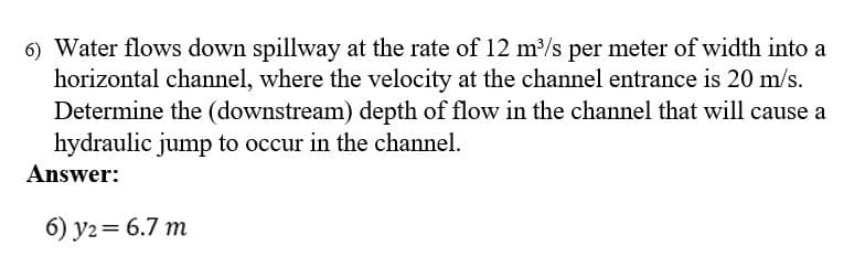 6) Water flows down spillway at the rate of 12 m/s per meter of width into a
horizontal channel, where the velocity at the channel entrance is 20 m/s.
Determine the (downstream) depth of flow in the channel that will cause a
hydraulic jump to occur in the channel.
Answer:
6) y2= 6.7 m
