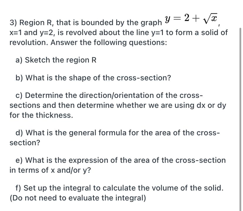 3) Region R, that is bounded by the graph Y = 2 + vx
x=1 and y=2, is revolved about the line y=1 to form a solid of
revolution. Answer the following questions:
a) Sketch the region R
b) What is the shape of the cross-section?
c) Determine the direction/orientation of the cross-
sections and then determine whether we are using dx or dy
for the thickness.
d) What is the general formula for the area of the cross-
section?
e) What is the expression of the area of the cross-section
in terms of x and/or y?
f) Set up the integral to calculate the volume of the solid.
(Do not need to evaluate the integral)
