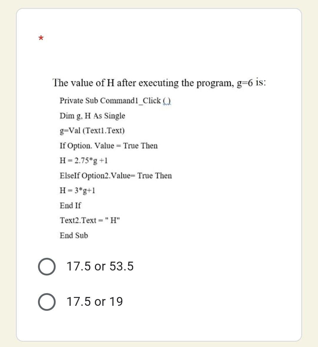 The value of H after executing the program, g=6 is:
Private Sub Command1_Click ()
Dim g, H As Single
g=Val (Text1.Text)
If Option. Value = True Then
H = 2.75*g +1
Elself Option2.Value= True Then
H = 3*g+1
End If
Text2.Text
= "H"
End Sub
O 17.5 or 53.5
O 17.5 or 19
