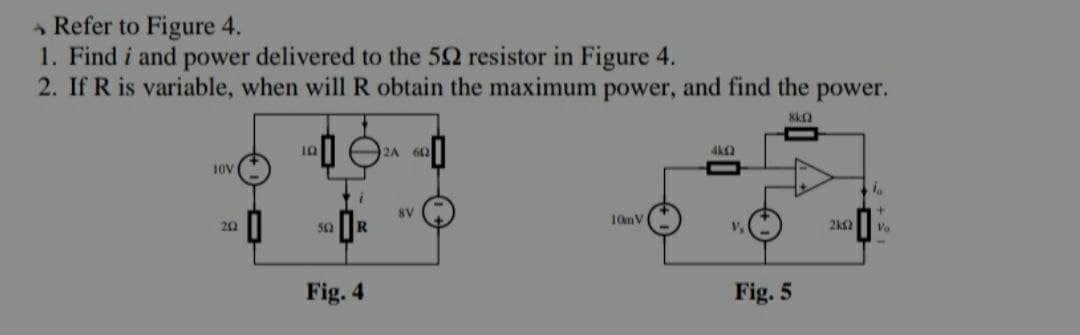Refer to Figure 4.
1. Find i and power delivered to the 502 resistor in Figure 4.
2. If R is variable, when will R obtain the maximum power, and find the power.
8k
10
2A 602
4k(2
10V
la
8V
10m V
202
50
Fig. 4
V
Fig. 5
2k12
Vo