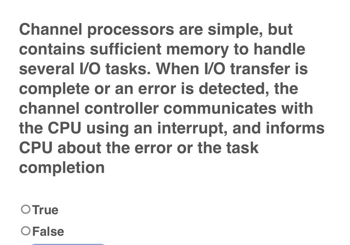 Channel processors are simple, but
contains sufficient memory to handle
several I/O tasks. When I/O transfer is
complete or an error is detected, the
channel controller communicates with
the CPU using an interrupt, and informs
CPU about the error or the task
completion
O True
O False
