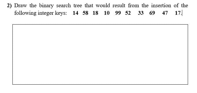 2) Draw the binary search tree that would result from the insertion of the
following integer keys: 14 58 18 10 99 52 33 69 47 17.