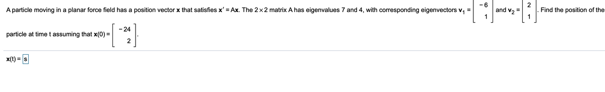 - 6
2
Find the position of the
1
and v2 =
A particle moving in a planar force field has a position vector x that satisfies x' = Ax. The 2x2 matrix A has eigenvalues 7 and 4, with corresponding eigenvectors v, =
1
- 24
particle at time t assuming that x(0) =
2
x(t) = s
