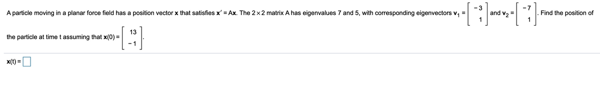 - 3
- 7
A particle moving in a planar force field has a position vector x that satisfies x' = Ax. The 2x 2 matrix A has eigenvalues 7 and 5, with corresponding eigenvectors v,
and v2
Find the position of
1
13
the particle at time t assuming that x(0) =
- 1
x(t) =
%3D
