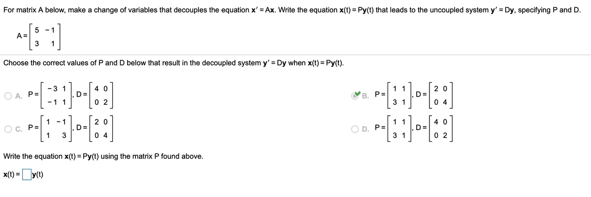 For matrix A below, make a change of variables that decouples the equation x' = Ax. Write the equation x(t) = Py(t) that leads to the uncoupled system y' = Dy, specifying P and D.
%3D
- 1
A =
3
1
Choose the correct values of P and D below that result in the decoupled system y' = Dy when x(t) = Py(t).
%3D
- 3 1
4 0
1 1
2 0
O A. P=
D =
В. Р-
D=
- 1 1
0 2
3 1
0 4
1
- 1
2 0
1 1
4 0
Ос. Р3
1
D =
3
O D. P=
D=
0 4
3 1
0 2
Write the equation x(t) = Py(t) using the matrix P found above.
x(t) =y(t)
