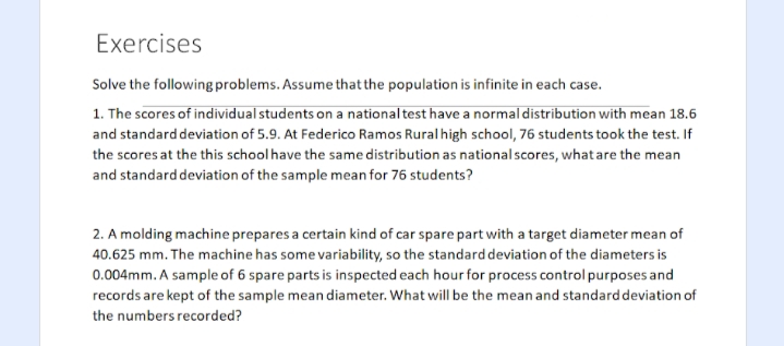 Exercises
Solve the following problems. Assume that the population is infinite in each case.
1. The scores of individual students on a nationaltest have a normal distribution with mean 18.6
and standard deviation of 5.9. At Federico Ramos Rural high school, 76 students took the test. If
the scores at the this school have the same distribution as national scores, whatare the mean
and standard deviation of the sample mean for 76 students?
2. A molding machine prepares a certain kind of car spare part with a target diameter mean of
40.625 mm. The machine has some variability, so the standarddeviation of the diameters is
0.004mm. A sample of 6 spare parts is inspected each hour for process control purposes and
records are kept of the sample mean diameter. What will be the mean and standard deviation of
the numbers recorded?
