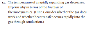 12. The temperature of a rapidly expanding gas decreases.
Explain why in terms of the first law of
thermodynamics. (Hint: Consider whether the gas does
work and whether heat transfer occurs rapidly into the
gas through conduction.)
