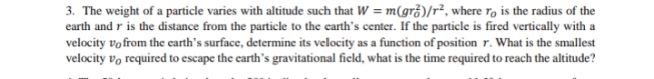 3. The weight of a particle varies with altitude such that W = m(gr)/r², where ro is the radius of the
earth and r is the distance from the particle to the earth's center. If the particle is fired vertically with a
velocity vo from the earth's surface, determine its velocity as a function of position r. What is the smallest
velocity vo required to escape the earth's gravitational field, what is the time required to reach the altitude?