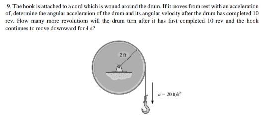 9. The hook is attached to a cord which is wound around the drum. If it moves from rest with an acceleration
of, determine the angular acceleration of the drum and its angular velocity after the drum has completed 10
rev. How many more revolutions will the drum turn after it has first completed 10 rev and the hook
continues to move downward for 4 s?
2 ft
20 ft/s²