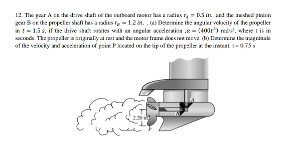 12. The gear A on the drive shaft of the outboard motor has a radius r = 0.5 in. and the meshed pinion
gear B on the propeller shaft has a radius r = 1.2 in. . (a) Determine the angular velocity of the propeller
in t = 1.5 s, if the drive shaft rotates with an angular acceleration ,a = (400t³) rad/s², where t is in
seconds. The propeller is originally at rest and the motor frame does not move. (b) Determine the magnitude
of the velocity and acceleration of point P located on the tip of the propeller at the instant. t = 0.75 s
2.20 in.