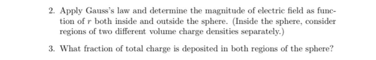 2. Apply Gauss's law and determine the magnitude of electric field as func-
tion of r both inside and outside the sphere. (Inside the sphere, consider
regions of two different volume charge densities separately.)
3. What fraction of total charge is deposited in both regions of the sphere?
