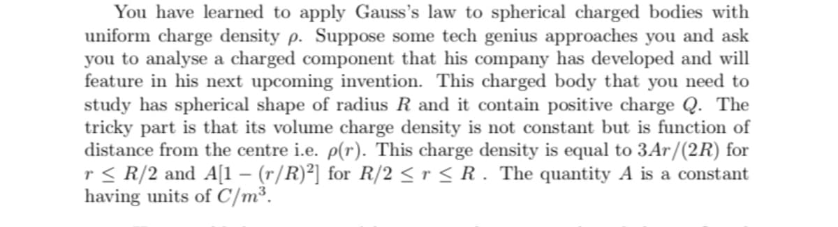 You have learned to apply Gauss's law to spherical charged bodies with
uniform charge density p. Suppose some tech genius approaches you and ask
you to analyse a charged component that his company has developed and will
feature in his next upcoming invention. This charged body that you need to
study has spherical shape of radius R and it contain positive charge Q. The
tricky part is that its volume charge density is not constant but is function of
distance from the centre i.e. p(r). This charge density is equal to 3Ar/(2R) for
r< R/2 and A[1 – (r/R)²] for R/2 < r < R . The quantity A is a constant
having units of C/m³.

