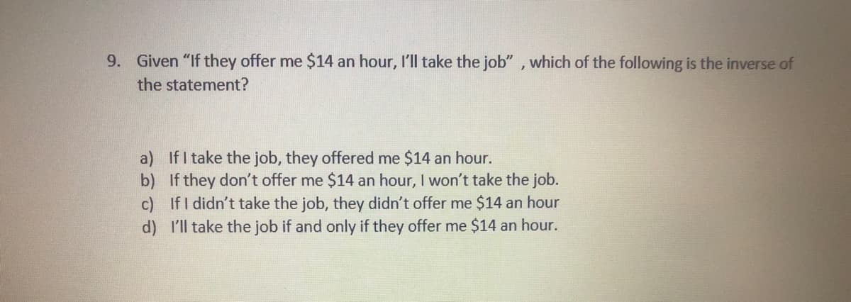 9. Given "If they offer me $14 an hour, I'll take the job" , which of the following is the inverse of
the statement?
a) If I take the job, they offered me $14 an hour.
b) If they don't offer me $14 an hour, I won't take the job.
c) If I didn't take the job, they didn't offer me $14 an hour
d) I'll take the job if and only if they offer me $14 an hour.
