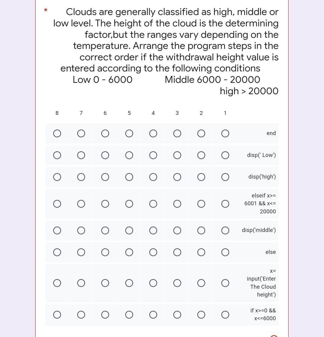 Clouds are generally classified as high, middle or
low level. The height of the cloud is the determining
factor,but the ranges vary depending on the
temperature. Arrange the program steps in the
correct order if the withdrawal height value is
entered according to the following conditions
Low 0 - 6000
Middle 6000 - 20000
high > 20000
8
7
6
5
4
3
2
1
end
disp('Low')
disp('high')
elseif x>=
6001 && x<=
20000
disp('middle')
else
X=
input('Enter
OOO OO
The Cloud
height')
if x>= 0 &&
X<=6000