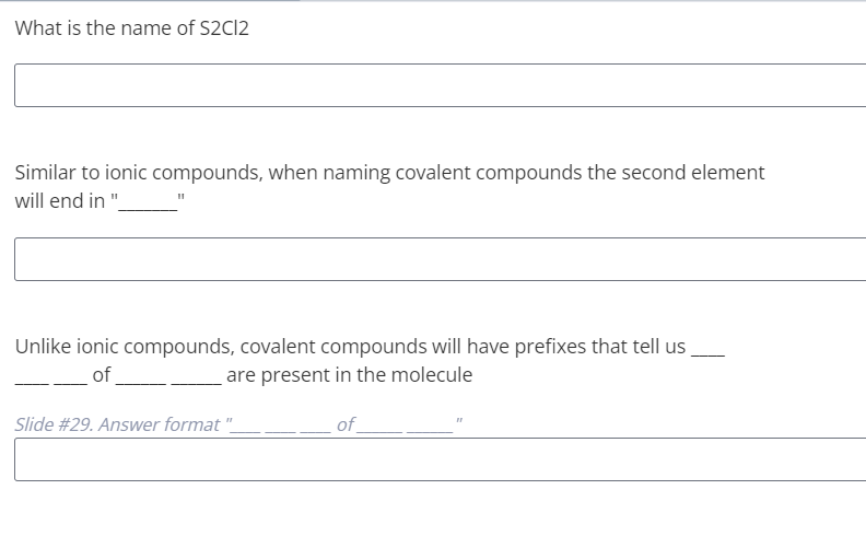 What is the name of S2C12
Similar to ionic compounds, when naming covalent compounds the second element
will end in "
Unlike ionic compounds, covalent compounds will have prefixes that tell us
of
are present in the molecule
Slide #29. Answer format "
