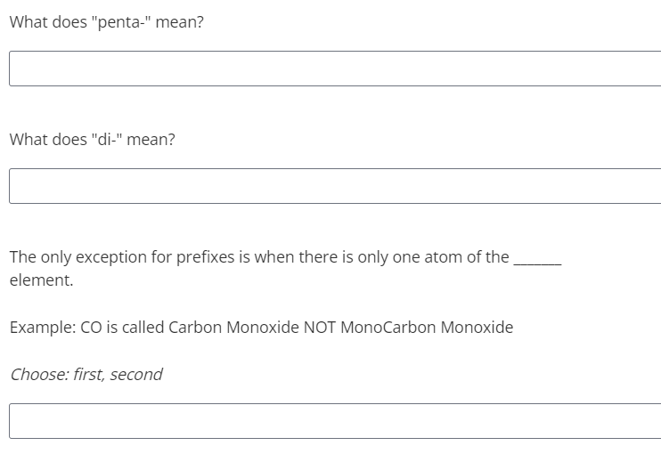 What does "penta-" mean?
What does "di-" mean?
The only exception for prefixes is when there is only one atom of the
element.
Example: CO is called Carbon Monoxide NOT MonoCarbon Monoxide
Choose: first, second
