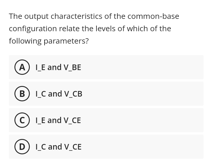 The output characteristics of the common-base
configuration relate the levels of which of the
following parameters?
A) I_E and V_BE
B) I_C and V_CB
C) I_E and V_CE
(D) I_C and V_CE